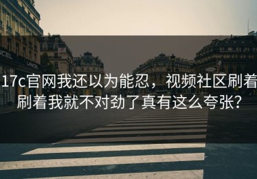17c官网我还以为能忍，视频社区刷着刷着我就不对劲了真有这么夸张？