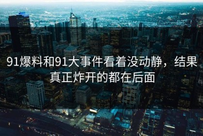 91爆料和91大事件看着没动静，结果真正炸开的都在后面