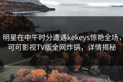 明星在中午时分遭遇kekeys惊艳全场，可可影视TV版全网炸锅，详情揭秘