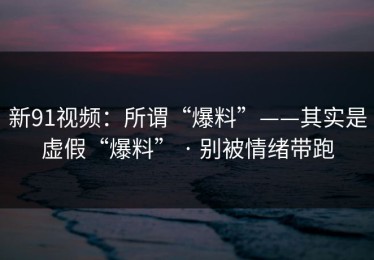 新91视频：所谓“爆料”——其实是虚假“爆料” · 别被情绪带跑