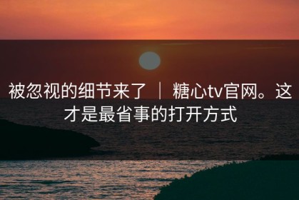 被忽视的细节来了 ｜ 糖心tv官网。这才是最省事的打开方式