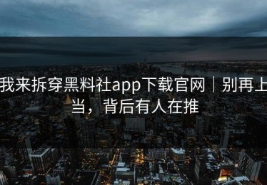我来拆穿黑料社app下载官网｜别再上当，背后有人在推