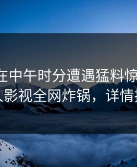 主持人在中午时分遭遇猛料惊艳全场，人人影视全网炸锅，详情揭秘