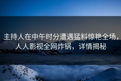 主持人在中午时分遭遇猛料惊艳全场，人人影视全网炸锅，详情揭秘