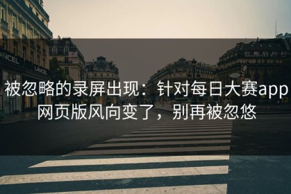 被忽略的录屏出现：针对每日大赛app网页版风向变了，别再被忽悠