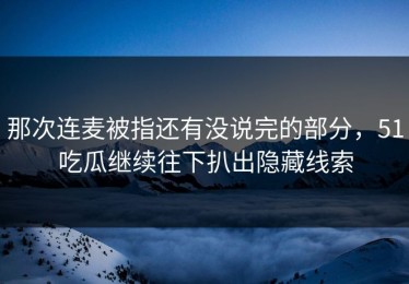 那次连麦被指还有没说完的部分，51吃瓜继续往下扒出隐藏线索