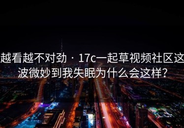 越看越不对劲 · 17c一起草视频社区这波微妙到我失眠为什么会这样？