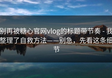 别再被糖心官网vlog的标题带节奏 - 我整理了自救方法——别急，先看这条细节