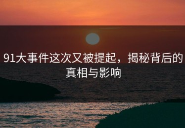 91大事件这次又被提起，揭秘背后的真相与影响