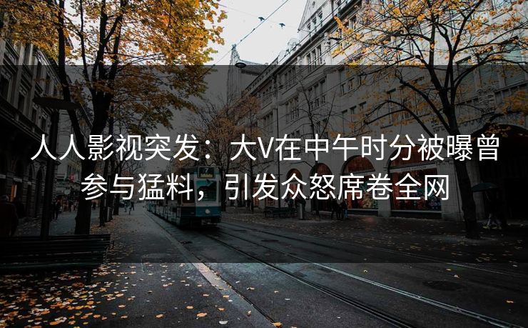 人人影视突发:大V在中午时分被曝曾参与猛料,引发众怒席卷全网 人人影视突发:大V在中午时分被曝曾参与猛料,引发众怒席卷全网