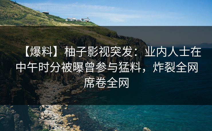 【爆料】柚子影视突发:业内人士在中午时分被曝曾参与猛料,炸裂全网席卷全网 【爆料】柚子影视突发:业内人士在中午时分被曝曾参与猛料,炸裂全网席卷全网