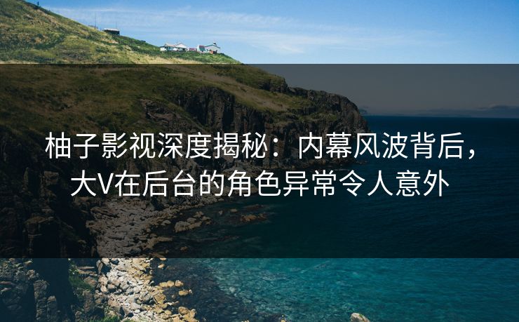 柚子影视深度揭秘：内幕风波背后，大V在后台的角色异常令人意外