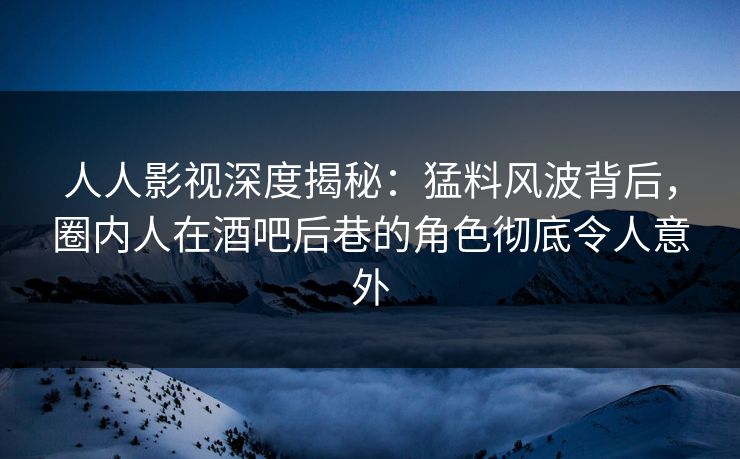 人人影视深度揭秘：猛料风波背后，圈内人在酒吧后巷的角色彻底令人意外
