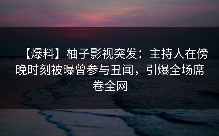 【爆料】柚子影视突发：主持人在傍晚时刻被曝曾参与丑闻，引爆全场席卷全网