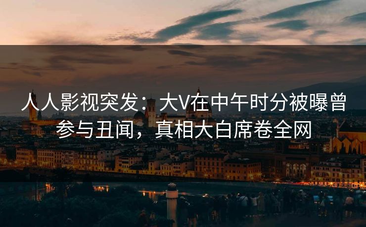 人人影视突发：大V在中午时分被曝曾参与丑闻，真相大白席卷全网