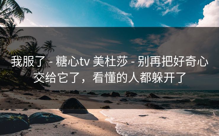 我服了 - 糖心tv 美杜莎 - 别再把好奇心交给它了，看懂的人都躲开了