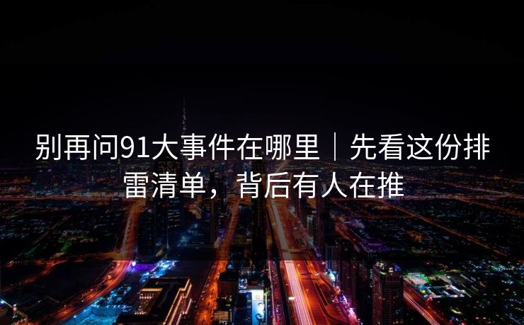 别再问91大事件在哪里｜先看这份排雷清单，背后有人在推