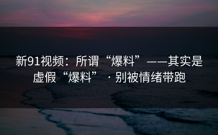 新91视频：所谓“爆料”——其实是虚假“爆料” · 别被情绪带跑