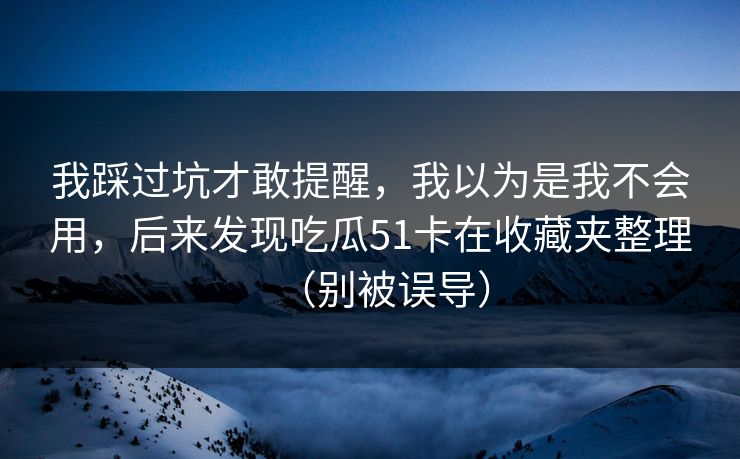 我踩过坑才敢提醒，我以为是我不会用，后来发现吃瓜51卡在收藏夹整理（别被误导）