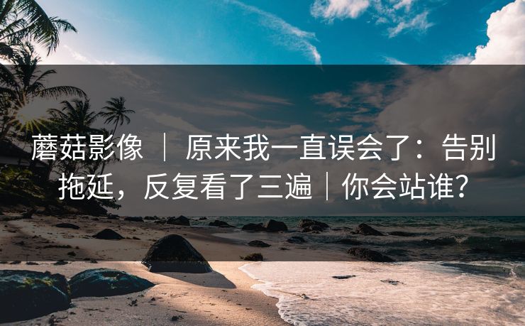 蘑菇影像 | 原来我一直误会了:告别拖延,反复看了三遍|你会站谁? 蘑菇影像 | 原来我一直误会了:告别拖延,反复看了三遍|你会站谁?