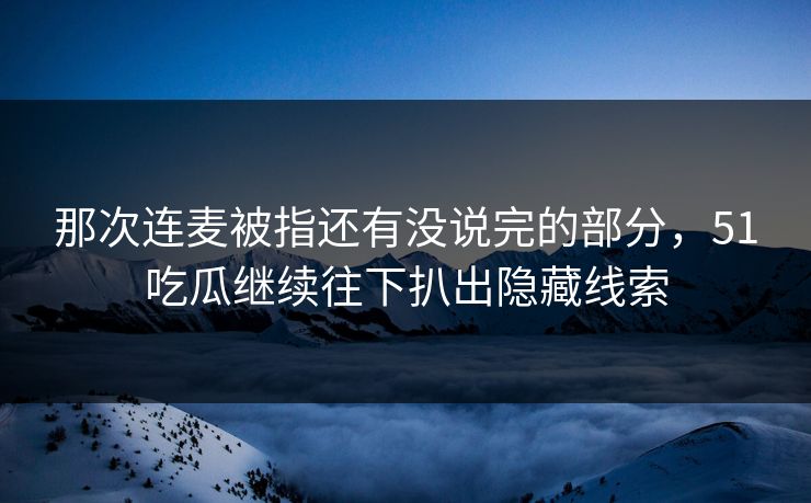 那次连麦被指还有没说完的部分，51吃瓜继续往下扒出隐藏线索