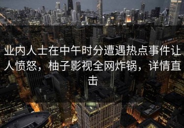 业内人士在中午时分遭遇热点事件让人愤怒，柚子影视全网炸锅，详情直击