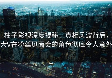 柚子影视深度揭秘：真相风波背后，大V在粉丝见面会的角色彻底令人意外