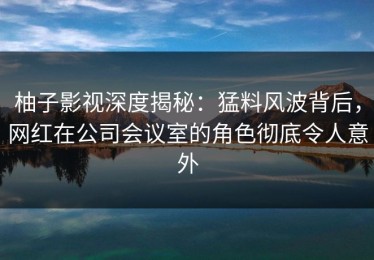 柚子影视深度揭秘：猛料风波背后，网红在公司会议室的角色彻底令人意外