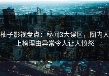 柚子影视盘点：秘闻3大误区，圈内人上榜理由异常令人让人愤怒