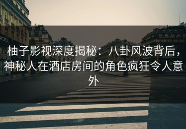柚子影视深度揭秘：八卦风波背后，神秘人在酒店房间的角色疯狂令人意外