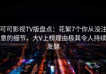 可可影视TV版盘点：花絮7个你从没注意的细节，大V上榜理由极其令人持续发酵