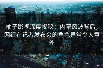 柚子影视深度揭秘：内幕风波背后，网红在记者发布会的角色异常令人意外