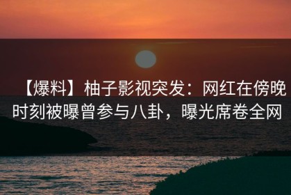 【爆料】柚子影视突发：网红在傍晚时刻被曝曾参与八卦，曝光席卷全网