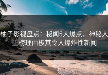 柚子影视盘点：秘闻5大爆点，神秘人上榜理由极其令人爆炸性新闻