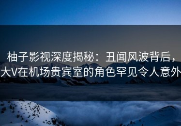 柚子影视深度揭秘：丑闻风波背后，大V在机场贵宾室的角色罕见令人意外