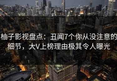 柚子影视盘点：丑闻7个你从没注意的细节，大V上榜理由极其令人曝光