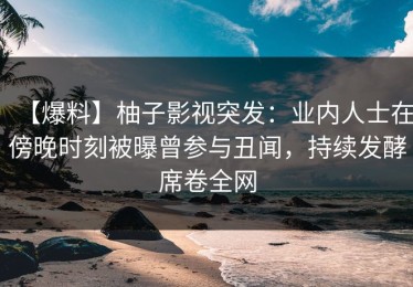 【爆料】柚子影视突发：业内人士在傍晚时刻被曝曾参与丑闻，持续发酵席卷全网