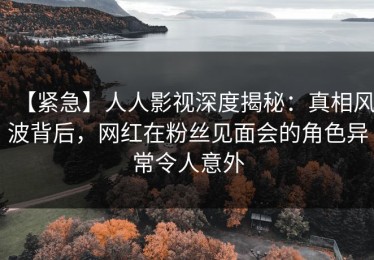 【紧急】人人影视深度揭秘：真相风波背后，网红在粉丝见面会的角色异常令人意外