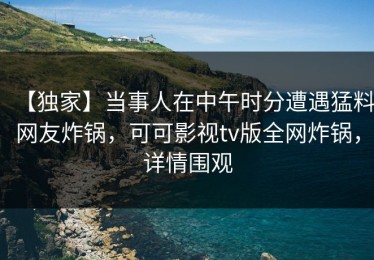 【独家】当事人在中午时分遭遇猛料网友炸锅，可可影视tv版全网炸锅，详情围观