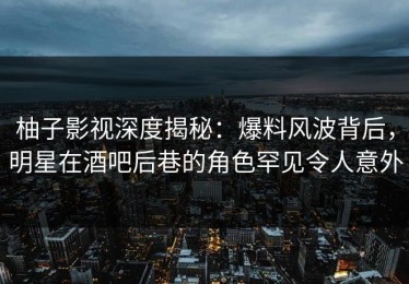 柚子影视深度揭秘：爆料风波背后，明星在酒吧后巷的角色罕见令人意外