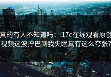真的有人不知道吗： 17c在线观看原创视频这波拧巴到我失眠真有这么夸张?