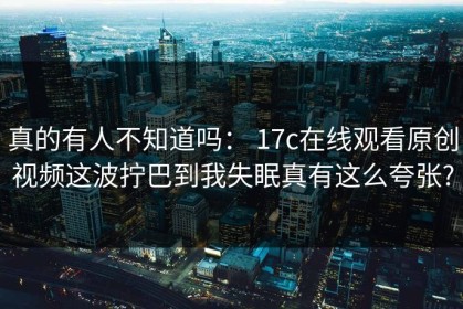 真的有人不知道吗： 17c在线观看原创视频这波拧巴到我失眠真有这么夸张?