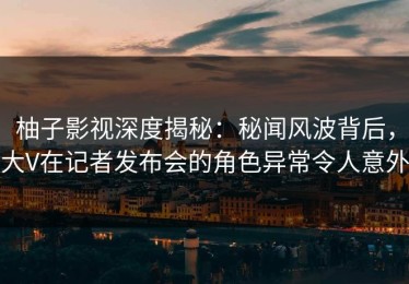 柚子影视深度揭秘：秘闻风波背后，大V在记者发布会的角色异常令人意外