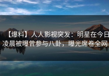 【爆料】人人影视突发：明星在今日凌晨被曝曾参与八卦，曝光席卷全网