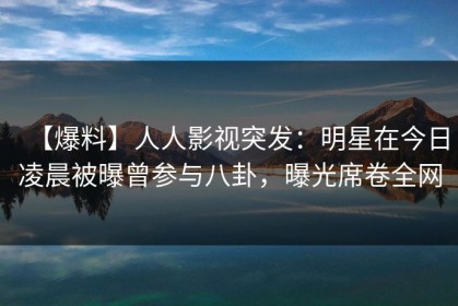 【爆料】人人影视突发：明星在今日凌晨被曝曾参与八卦，曝光席卷全网