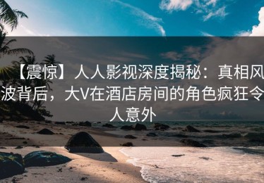 【震惊】人人影视深度揭秘：真相风波背后，大V在酒店房间的角色疯狂令人意外