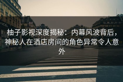 柚子影视深度揭秘：内幕风波背后，神秘人在酒店房间的角色异常令人意外