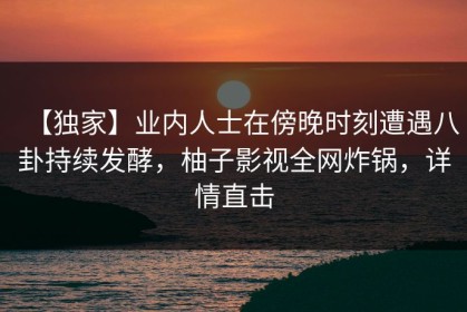 【独家】业内人士在傍晚时刻遭遇八卦持续发酵，柚子影视全网炸锅，详情直击