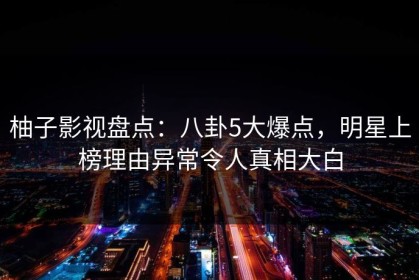 柚子影视盘点：八卦5大爆点，明星上榜理由异常令人真相大白