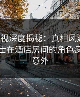 柚子影视深度揭秘：真相风波背后，业内人士在酒店房间的角色疯狂令人意外